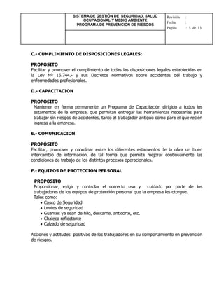 SISTEMA DE GESTIÓN DE SEGURIDAD, SALUD
OCUPACIONAL Y MEDIO AMBIENTE
PROGRAMA DE PREVEMCION DE RIESGOS
Revisión :
Fecha :
Página : 5 de 13
C.- CUMPLIMIENTO DE DISPOSICIONES LEGALES:
PROPOSITO
Facilitar y promover el cumplimiento de todas las disposiciones legales establecidas en
la Ley Nº 16.744.- y sus Decretos normativos sobre accidentes del trabajo y
enfermedades profesionales.
D.- CAPACITACION
PROPOSITO
Mantener en forma permanente un Programa de Capacitación dirigido a todos los
estamentos de la empresa, que permitan entregar las herramientas necesarias para
trabajar sin riesgos de accidentes, tanto al trabajador antiguo como para el que recién
ingresa a la empresa.
E.- COMUNICACION
PROPÓSITO
Facilitar, promover y coordinar entre los diferentes estamentos de la obra un buen
intercambio de información, de tal forma que permita mejorar continuamente las
condiciones de trabajo de los distintos procesos operacionales.
F.- EQUIPOS DE PROTECCION PERSONAL
PROPOSITO
Proporcionar, exigir y controlar el correcto uso y cuidado por parte de los
trabajadores de los equipos de protección personal que la empresa les otorgue.
Tales como:
 Casco de Seguridad
 Lentes de seguridad
 Guantes ya sean de hilo, descarne, anticorte, etc.
 Chaleco reflectante
 Calzado de seguridad
Acciones y actitudes positivas de los trabajadores en su comportamiento en prevención
de riesgos.
 