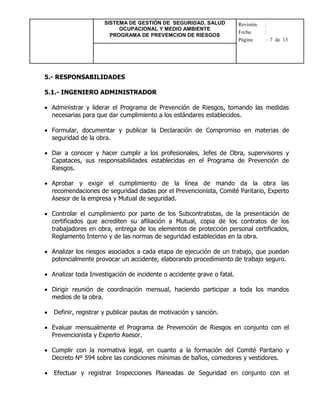 SISTEMA DE GESTIÓN DE SEGURIDAD, SALUD
OCUPACIONAL Y MEDIO AMBIENTE
PROGRAMA DE PREVEMCION DE RIESGOS
Revisión :
Fecha :
Página : 7 de 13
5.- RESPONSABILIDADES
5.1.- INGENIERO ADMINISTRADOR
 Administrar y liderar el Programa de Prevención de Riesgos, tomando las medidas
necesarias para que dar cumplimiento a los estándares establecidos.
 Formular, documentar y publicar la Declaración de Compromiso en materias de
seguridad de la obra.
 Dar a conocer y hacer cumplir a los profesionales, Jefes de Obra, supervisores y
Capataces, sus responsabilidades establecidas en el Programa de Prevención de
Riesgos.
 Aprobar y exigir el cumplimiento de la línea de mando da la obra las
recomendaciones de seguridad dadas por el Prevencionista, Comité Paritario, Experto
Asesor de la empresa y Mutual de seguridad.
 Controlar el cumplimiento por parte de los Subcontratistas, de la presentación de
certificados que acrediten su afiliación a Mutual, copia de los contratos de los
trabajadores en obra, entrega de los elementos de protección personal certificados,
Reglamento Interno y de las normas de seguridad establecidas en la obra.
 Analizar los riesgos asociados a cada etapa de ejecución de un trabajo, que puedan
potencialmente provocar un accidente, elaborando procedimiento de trabajo seguro.
 Analizar toda Investigación de incidente o accidente grave o fatal.
 Dirigir reunión de coordinación mensual, haciendo participar a toda los mandos
medios de la obra.
 Definir, registrar y publicar pautas de motivación y sanción.
 Evaluar mensualmente el Programa de Prevención de Riesgos en conjunto con el
Prevencionista y Experto Asesor.
 Cumplir con la normativa legal, en cuanto a la formación del Comité Paritario y
Decreto Nº 594 sobre las condiciones mínimas de baños, comedores y vestidores.
 Efectuar y registrar Inspecciones Planeadas de Seguridad en conjunto con el
 