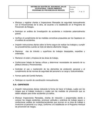 SISTEMA DE GESTIÓN DE SEGURIDAD, SALUD
OCUPACIONAL Y MEDIO AMBIENTE
PROGRAMA DE PREVEMCION DE RIESGOS
Revisión :
Fecha :
Página : 9 de 13
 Efectuar y registrar charlas e Inspecciones Planeadas de seguridad mensualmente
con el Prevencionista de la obra, de acuerdo a lo establecido en el Programa de
Prevención de Riesgos.
 Participar en análisis de Investigación de accidentes e incidentes potencialmente
graves.
 Verificar el cumplimiento de las medidas correctivas propuestas por los Capataces en
el análisis de accidentes.
 Impartir instrucciones diarias sobre la forma segura de realizar los trabajos y cumplir
los procedimientos cuando se trate de labores altamente riesgos.
 Mantener vías de tránsito y superficies de trabajos despejadas, expeditas y
ordenadas.
 Mantener el orden y limpieza de las áreas de trabajo.
 Confeccionar listado de faenas críticas y determinar necesidades de asesoría de su
jefatura directa y Prevencionista.
 Controlar el uso y mantención de los elementos de protección personal y el
cumplimiento de las normas de seguridad del personal a su cargo y Subcontratistas.
 Formar parte del Comité Paritario.
 Participar en reunión de coordinación mensualmente.
5.4.- CAPATACES
 Impartir instrucciones diarias indicando la forma de hacer el trabajo, cuales son los
riesgos que el trabajo involucra y cuales son las medidas de prevención que se
deben adoptar para evitar accidentes y/o daños.
 Efectuar Inspecciones Planeadas, charlas de inducción y programadas dando a
conocer los riesgos existentes, promover actitudes y prácticas de trabajo seguro y
confeccionar análisis de incidentes/accidentes que ocurran en su área de trabajo e
involucren al personal a su cargo, conforme a lo establecido en el Programa mensual
de prevención de riesgos.
 