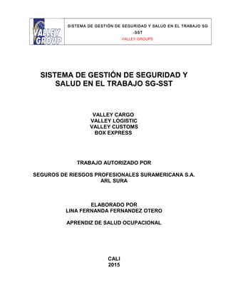 SISTEMA DE GESTIÓN DE SEGURIDAD Y SALUD EN EL TRABAJO SG
-SST
VALLEY GROUPS
SISTEMA DE GESTIÓN DE SEGURIDAD Y
SALUD EN EL TRABAJO SG-SST
VALLEY CARGO
VALLEY LOGISTIC
VALLEY CUSTOMS
BOX EXPRESS
TRABAJO AUTORIZADO POR
SEGUROS DE RIESGOS PROFESIONALES SURAMERICANA S.A.
ARL SURA
ELABORADO POR
LINA FERNANDA FERNANDEZ OTERO
APRENDIZ DE SALUD OCUPACIONAL
CALI
2015
 