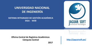 UNIVERSIDAD NACIONAL
DE INGENIERÍA
SISTEMA INTEGRADO DE GESTIÓN ACADÉMICA
SIGA - WEB
Oficina Central de Registros Académicos
Cómputo Central
2017
http://jaguarsoft.pe/
 