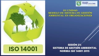 SESIÓN 21:
SISTEMA DE GESTIÓN AMBIENTAL
NORMA ISO 14001 2015
III UNIDAD
MODELO DE SISTEMA DE GESTIÓN
AMBIENTAL EN ORGANIZACIONES
 