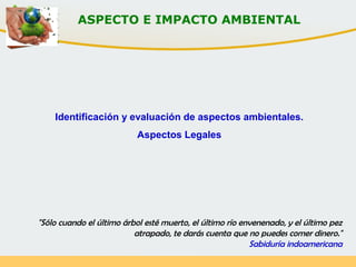 ASPECTO E IMPACTO AMBIENTAL
Identificación y evaluación de aspectos ambientales.
Aspectos Legales
"Sólo cuando el último árbol esté muerto, el último río envenenado, y el último pez
atrapado, te darás cuenta que no puedes comer dinero."
Sabiduría indoamericana
 
