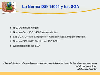 La Norma ISO 14001 y los SGA
 ISO. Definición. Origen
 Normas Serie ISO 14000. Antecedentes
 Los SGA. Objetivos, Beneficios, Características, Implementación.
 Normas ISO 14001 Vs Normas ISO 9001.
 Certificación de los SGA
Hay suficiente en el mundo para cubrir las necesidades de todos los hombres, pero no para
satisfacer su codicia.
Mahatma Gandhi
 