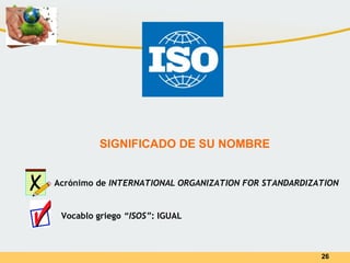 26
SIGNIFICADO DE SU NOMBRE
Acrónimo de INTERNATIONAL ORGANIZATION FOR STANDARDIZATION
Vocablo griego “ISOS”: IGUAL
 