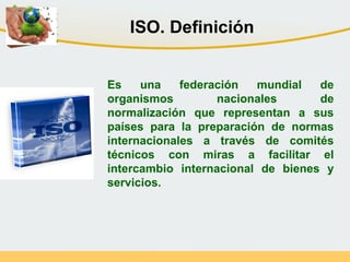 Es una federación mundial de
organismos nacionales de
normalización que representan a sus
países para la preparación de normas
internacionales a través de comités
técnicos con miras a facilitar el
intercambio internacional de bienes y
servicios.
ISO. Definición
 