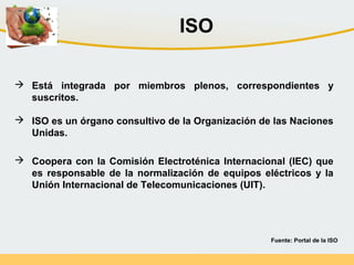 Fuente: Portal de la ISO
 Está integrada por miembros plenos, correspondientes y
suscritos.
 ISO es un órgano consultivo de la Organización de las Naciones
Unidas.
 Coopera con la Comisión Electroténica Internacional (IEC) que
es responsable de la normalización de equipos eléctricos y la
Unión Internacional de Telecomunicaciones (UIT).
ISO
 