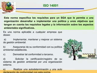 Esta norma especifica los requisitos para un SGA que le permita a una
organización desarrollar e implementar una política y unos objetivos que
tengan en cuenta los requisitos legales y la información sobre los aspectos
ambientales significativos.
Es una norma aplicable a cualquier empresa que
desee:
a) Implementar, mantener y mejorar un sistema
de gestión ambiental.
b) Asegurarse de su conformidad con su política
ambiental establecida.
c) Demostrar tal conformidad a terceros.
d) Solicitar la certificación/registro de su
sistema de gestión ambiental por una organización
externa.
e) Realizar una autodeterminación y una auto
ISO 14001
 