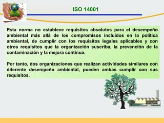 Esta norma no establece requisitos absolutos para el desempeño
ambiental más allá de los compromisos incluídos en la política
ambiental, de cumplir con los requisitos legales aplicables y con
otros requisitos que la organización suscriba, la prevención de la
contaminación y la mejora continua.
Por tanto, dos organizaciones que realizan actividades similares con
diferente desempeño ambiental, pueden ambas cumplir con sus
requisitos.
ISO 14001
 