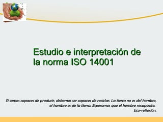 Estudio e interpretación deEstudio e interpretación de
la norma ISO 14001la norma ISO 14001
Si somos capaces de producir, debemos ser capaces de reciclar. La tierra no es del hombre,
el hombre es de la tierra. Esperamos que el hombre recapacite.
Eco-reflexión.
 