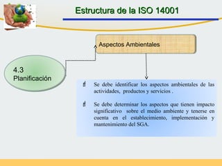  Se debe identificar los aspectos ambientales de las
actividades, productos y servicios .
 Se debe determinar los aspectos que tienen impacto
significativo sobre el medio ambiente y tenerse en
cuenta en el establecimiento, implementación y
mantenimiento del SGA.
Aspectos Ambientales
Estructura de la ISO 14001Estructura de la ISO 14001
4.3
Planificación
 