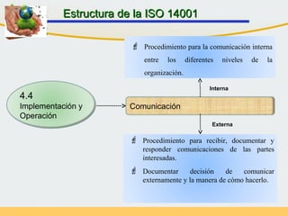 Comunicación
 Procedimiento para la comunicación interna
entre los diferentes niveles de la
organización.
 Procedimiento para recibir, documentar y
responder comunicaciones de las partes
interesadas.
 Documentar decisión de comunicar
externamente y la manera de cómo hacerlo.
Interna
Externa
Estructura de la ISO 14001Estructura de la ISO 14001
4.4
Implementación y
Operación
 
