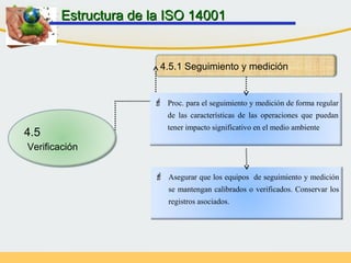 4.5.1 Seguimiento y medición
 Proc. para el seguimiento y medición de forma regular
de las características de las operaciones que puedan
tener impacto significativo en el medio ambiente
 Asegurar que los equipos de seguimiento y medición
se mantengan calibrados o verificados. Conservar los
registros asociados.
Estructura de la ISO 14001Estructura de la ISO 14001
4.5
Verificación
 