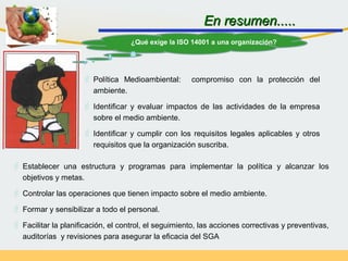  Establecer una estructura y programas para implementar la política y alcanzar los
objetivos y metas.
 Controlar las operaciones que tienen impacto sobre el medio ambiente.
 Formar y sensibilizar a todo el personal.
 Facilitar la planificación, el control, el seguimiento, las acciones correctivas y preventivas,
auditorías y revisiones para asegurar la eficacia del SGA
En resumen.....En resumen.....
¿Qué exige la ISO 14001 a una organización?
 Política Medioambiental: compromiso con la protección del
ambiente.
 Identificar y evaluar impactos de las actividades de la empresa
sobre el medio ambiente.
 Identificar y cumplir con los requisitos legales aplicables y otros
requisitos que la organización suscriba.
 