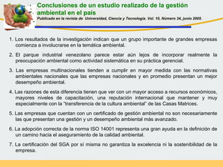 Conclusiones de un estudio realizado de la gestión
ambiental en el país
Publicado en la revista de Universidad, Ciencia y Tecnología. Vol. 10, Número 34, junio 2005.
1. Los resultados de la investigación indican que un grupo importante de grandes empresas
comienza a involucrarse en la temática ambiental.
2. El parque industrial venezolano parece estar aún lejos de incorporar realmente la
preocupación ambiental como actividad sistemática en su práctica gerencial.
3. Las empresas multinacionales tienden a cumplir en mayor medida con las normativas
ambientales nacionales que las empresas nacionales y en promedio presentan un mejor
desempeño ambiental.
4. Las razones de esta diferencia tienen que ver con un mayor acceso a recursos económicos,
mayores niveles de capacitación, una reputación internacional que mantener y muy
especialmente con la “transferencia de la cultura ambiental” de las Casas Matrices.
5. Las empresas que cuentan con un certificado de gestión ambiental no son necesariamente
las que presentan una gestión y un desempeño ambiental más avanzado.
6. La adopción correcta de la norma ISO 14001 representa una gran ayuda en la definición de
un camino hacia el aseguramiento de la calidad ambiental.
7. La certificación del SGA por sí misma no garantiza la excelencia ni la sostenibilidad de la
empresa.
 