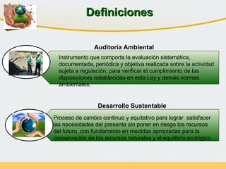 Instrumento que comporta la evaluación sistemática,
documentada, periódica y objetiva realizada sobre la actividad
sujeta a regulación, para verificar el cumplimiento de las
disposiciones establecidas en esta Ley y demás normas
ambientales.
Proceso de cambio continuo y equitativo para lograr satisfacer
las necesidades del presente sin poner en riesgo los recursos
del futuro, con fundamento en medidas apropiadas para la
conservación de los recursos naturales y el equilibrio ecológico.
Auditoría Ambiental
Desarrollo Sustentable
DefinicionesDefiniciones
 