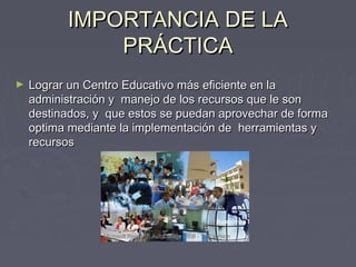 IIMMPPOORRTTAANNCCIIAA DDEE LLAA 
PPRRÁÁCCTTIICCAA 
► LLooggrraarr uunn CCeennttrroo EEdduuccaattiivvoo mmááss eeffiicciieennttee eenn llaa 
aaddmmiinniissttrraacciióónn yy mmaanneejjoo ddee llooss rreeccuurrssooss qquuee llee ssoonn 
ddeessttiinnaaddooss,, yy qquuee eessttooss ssee ppuueeddaann aapprroovveecchhaarr ddee ffoorrmmaa 
ooppttiimmaa mmeeddiiaannttee llaa iimmpplleemmeennttaacciióónn ddee hheerrrraammiieennttaass yy 
rreeccuurrssooss 
