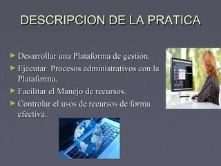 DESCRIPCION DDEE LLAA PPRRAATTIICCAA 
►DDeessaarrrroollllaarr uunnaa PPllaattaaffoorrmmaa ddee ggeessttiióónn.. 
►EEjjeeccuuttaarr PPrroocceessooss aaddmmiinniissttrraattiivvooss ccoonn llaa 
PPllaattaaffoorrmmaa.. 
►FFaacciilliittaarr eell MMaanneejjoo ddee rreeccuurrssooss.. 
►CCoonnttrroollaarr eell uussooss ddee rreeccuurrssooss ddee ffoorrmmaa 
eeffeeccttiivvaa.. 
 
