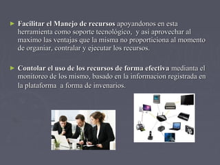 ► FFaacciilliittaarr eell MMaanneejjoo ddee rreeccuurrssooss aappooyyaannddoonnooss eenn eessttaa 
hheerrrraammiieennttaa ccoommoo ssooppoorrttee tteeccnnoollóóggiiccoo,, yy aassii aapprroovveecchhaarr aall 
mmaaxxiimmoo llaass vveennttaajjaass qquuee llaa mmiissmmaa nnoo pprrooppoorrttiicciioonnaa aall mmoommeennttoo 
ddee oorrggaanniiaarr,, ccoonnttrraallaarr yy eejjeeccuuttaarr llooss rreeccuurrssooss.. 
► CCoonnttoollaarr eell uussoo ddee llooss rreeccuurrssooss ddee ffoorrmmaa eeffeeccttiivvaa mmeeddiiaannttaa eell 
mmoonniittoorreeoo ddee llooss mmiissmmoo,, bbaassaaddoo eenn llaa iinnffoorrmmaacciioonn rreeggiissttrraaddaa eenn 
llaa ppllaattaaffoorrmmaa aa ffoorrmmaa ddee iinnvveennaarriiooss.. 
 