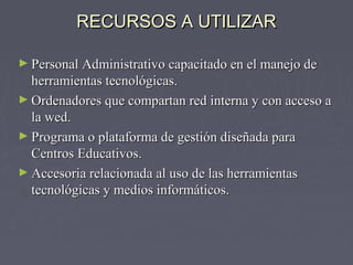 RREECCUURRSSOOSS AA UUTTIILLIIZZAARR 
►PPeerrssoonnaall AAddmmiinniissttrraattiivvoo ccaappaacciittaaddoo eenn eell mmaanneejjoo ddee 
hheerrrraammiieennttaass tteeccnnoollóóggiiccaass.. 
►OOrrddeennaaddoorreess qquuee ccoommppaarrttaann rreedd iinntteerrnnaa yy ccoonn aacccceessoo aa 
llaa wweedd.. 
►PPrrooggrraammaa oo ppllaattaaffoorrmmaa ddee ggeessttiióónn ddiisseeññaaddaa ppaarraa 
CCeennttrrooss EEdduuccaattiivvooss.. 
►AAcccceessoorriiaa rreellaacciioonnaaddaa aall uussoo ddee llaass hheerrrraammiieennttaass 
tteeccnnoollóóggiiccaass yy mmeeddiiooss iinnffoorrmmááttiiccooss.. 
 