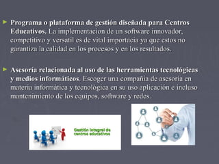 ► Programa o plataforma de gestión ddiisseeññaaddaa ppaarraa CCeennttrrooss 
EEdduuccaattiivvooss.. LLaa iimmpplleemmeennttaacciioonn ddee uunn ssooffttwwaarree iinnnnoovvaaddoorr,, 
ccoommppeettiittiivvoo yy vveerrssaattiill eess ddee vviittaall iimmppoorrttaacciiaa yyaa qquuee eessttooss nnoo 
ggaarraannttiizzaa llaa ccaalliiddaadd eenn llooss pprroocceessooss yy eenn llooss rreessuullttaaddooss.. 
► AAsseessoorrííaa rreellaacciioonnaaddaa aall uussoo ddee llaass hheerrrraammiieennttaass tteeccnnoollóóggiiccaass 
yy mmeeddiiooss iinnffoorrmmááttiiccooss.. EEssccooggeerr uunnaa ccoommppaaññiiaa ddee aasseessoorrííaa eenn 
mmaatteerriiaa iinnffoorrmmááttiiccaa yy tteeccnnoollóóggiiccaa eenn ssuu uussoo aapplliiccaacciióónn ee iinncclluussoo 
mmaanntteenniimmiieennttoo ddee llooss eeqquuiippooss,, ssooffttwwaarree yy rreeddeess.. 
 