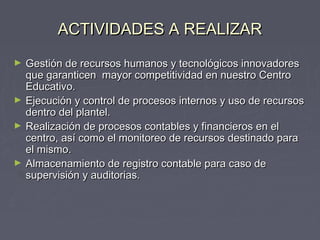 AACCTTIIVVIIDDAADDEESS AA RREEAALLIIZZAARR 
► GGeessttiióónn ddee rreeccuurrssooss hhuummaannooss yy tteeccnnoollóóggiiccooss iinnnnoovvaaddoorreess 
qquuee ggaarraannttiicceenn mmaayyoorr ccoommppeettiittiivviiddaadd eenn nnuueessttrroo CCeennttrroo 
EEdduuccaattiivvoo.. 
► EEjjeeccuucciióónn yy ccoonnttrrooll ddee pprroocceessooss iinntteerrnnooss yy uussoo ddee rreeccuurrssooss 
ddeennttrroo ddeell ppllaanntteell.. 
► RReeaalliizzaacciióónn ddee pprroocceessooss ccoonnttaabblleess yy ffiinnaanncciieerrooss eenn eell 
cceennttrroo,, aassíí ccoommoo eell mmoonniittoorreeoo ddee rreeccuurrssooss ddeessttiinnaaddoo ppaarraa 
eell mmiissmmoo.. 
► AAllmmaacceennaammiieennttoo ddee rreeggiissttrroo ccoonnttaabbllee ppaarraa ccaassoo ddee 
ssuuppeerrvviissiióónn yy aauuddiittoorriiaass.. 
 