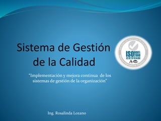 Sistema de Gestión
de la Calidad
“Implementación y mejora continua de los
sistemas de gestión de la organización”
Ing. Rosalinda Lozano
 