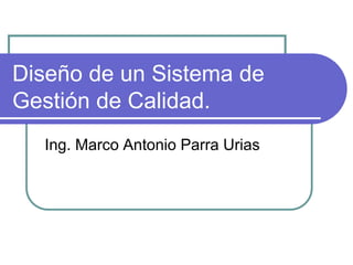 Diseño de un Sistema de
Gestión de Calidad.
Ing. Marco Antonio Parra Urias
 