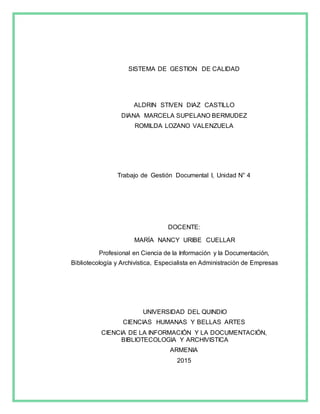 SISTEMA DE GESTION DE CALIDAD
ALDRIN STIVEN DIAZ CASTILLO
DIANA MARCELA SUPELANO BERMUDEZ
ROMILDA LOZANO VALENZUELA
Trabajo de Gestión Documental I, Unidad N° 4
DOCENTE:
MARÍA NANCY URIBE CUELLAR
Profesional en Ciencia de la Información y la Documentación,
Bibliotecología y Archivística, Especialista en Administración de Empresas
UNIVERSIDAD DEL QUINDIO
CIENCIAS HUMANAS Y BELLAS ARTES
CIENCIA DE LA INFORMACIÓN Y LA DOCUMENTACIÓN,
BIBLIOTECOLOGIA Y ARCHIVISTICA
ARMENIA
2015
 