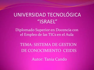 UNIVERSIDAD TECNOLÓGICA“ISRAEL” Diplomado Superior en Docencia con el Empleo de las TICs en el Aula TEMA: SISTEMA DE GESTION  DE CONOCIMIENTO  CEIDIS Autor: Tania Cando 