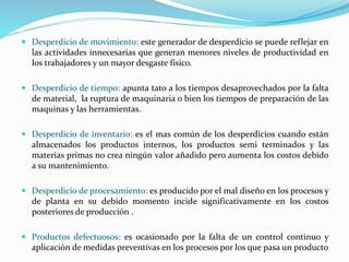  Desperdicio de movimiento: este generador de desperdicio se puede reflejar en
las actividades innecesarias que generan menores niveles de productividad en
los trabajadores y un mayor desgaste físico.
 Desperdicio de tiempo: apunta tato a los tiempos desaprovechados por la falta
de material, la ruptura de maquinaria o bien los tiempos de preparación de las
maquinas y las herramientas.
 Desperdicio de inventario: es el mas común de los desperdicios cuando están
almacenados los productos internos, los productos semi terminados y las
materias primas no crea ningún valor añadido pero aumenta los costos debido
a su mantenimiento.
 Desperdicio de procesamiento: es producido por el mal diseño en los procesos y
de planta en su debido momento incide significativamente en los costos
posteriores de producción .
 Productos defectuosos: es ocasionado por la falta de un control continuo y
aplicación de medidas preventivas en los procesos por los que pasa un producto
 