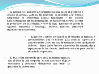• La calidad es el conjunto de características que posee un producto o
servicio en general. Cada día las empresas se enfrentan a un mundo
competitivo se encuentran nuevas tecnologías y los clientes
evolucionan junto con sus necesidades , es necesario mejorar el sistema
de producción de una empresa y esto de logra teniendo en cuenta la
siguiente estructura : estrategia, proceso, recursos, estructura
organizativa y documentos.
• La gestión y control de calidad es el conjunto de técnicas y
procedimientos que se utilizan para orientar, supervisar y
controlar todas las etapas para la obtención de un producto sin
defectos . Tiene como función determinar las necesidades y
expectativas de los clientes , establecer métodos para medir la
eficacia de los procesos.
• El SGC se ha convertido en el en la condición necesaria
para el éxito de una compañía , ya que controla el flujo de
producción y productos defectuosos que bajan las
ganancias de una empresa .
 