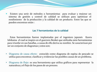  Existen una serie de métodos o herramientas para evaluar y mejorar un
sistema de gestión y control de calidad se utilizan para optimizar el
rendimiento de la producción y la calidad de un producto. Entre las que se
pueden encontrar están :
Las 7 herramientas de la calidad
Estas herramientas fueron implantadas por el ingeniero japonés Kaoru
Ishikama el cual se inspiro en el guerrero Benkei que utilizaba siete herramientas
para triunfar en sus batallas, a causa de ello deriva su nombre. Se caracterizan por
ser un conjunto de diagramas y estos son:
• Diagrama de causa efecto: conocido como diagrama de espina de pescado se
utiliza para encontrar, clasificar y evidenciar las posibles causas de un problema.
• Diagrama de flujo: es una herramienta que utiliza gráficos para representar la
naturaleza y el flujo de los pasos de un proceso.
 