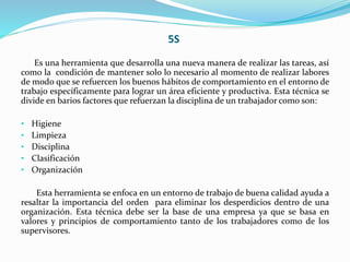 5S
Es una herramienta que desarrolla una nueva manera de realizar las tareas, así
como la condición de mantener solo lo necesario al momento de realizar labores
de modo que se refuercen los buenos hábitos de comportamiento en el entorno de
trabajo específicamente para lograr un área eficiente y productiva. Esta técnica se
divide en barios factores que refuerzan la disciplina de un trabajador como son:
• Higiene
• Limpieza
• Disciplina
• Clasificación
• Organización
Esta herramienta se enfoca en un entorno de trabajo de buena calidad ayuda a
resaltar la importancia del orden para eliminar los desperdicios dentro de una
organización. Esta técnica debe ser la base de una empresa ya que se basa en
valores y principios de comportamiento tanto de los trabajadores como de los
supervisores.
 