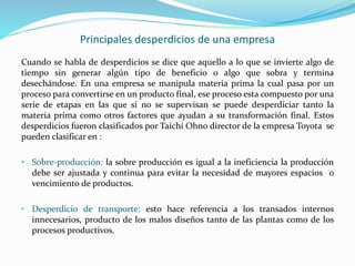 Principales desperdicios de una empresa
Cuando se habla de desperdicios se dice que aquello a lo que se invierte algo de
tiempo sin generar algún tipo de beneficio o algo que sobra y termina
desechándose. En una empresa se manipula materia prima la cual pasa por un
proceso para convertirse en un producto final, ese proceso esta compuesto por una
serie de etapas en las que si no se supervisan se puede desperdiciar tanto la
materia prima como otros factores que ayudan a su transformación final. Estos
desperdicios fueron clasificados por Taichí Ohno director de la empresa Toyota se
pueden clasificar en :
• Sobre-producción: la sobre producción es igual a la ineficiencia la producción
debe ser ajustada y continua para evitar la necesidad de mayores espacios o
vencimiento de productos.
• Desperdicio de transporte: esto hace referencia a los transados internos
innecesarios, producto de los malos diseños tanto de las plantas como de los
procesos productivos.
 