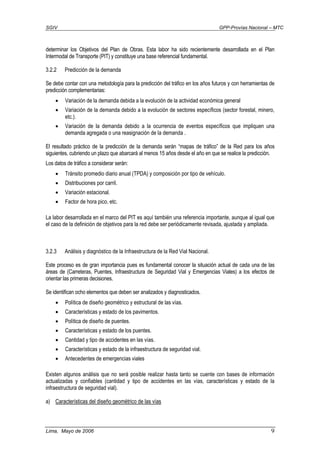 SGIV GPP-Provías Nacional – MTC
Lima, Mayo de 2006 9
determinar los Objetivos del Plan de Obras. Esta labor ha sido recientemente desarrollada en el Plan
Intermodal de Transporte (PIT) y constituye una base referencial fundamental.
3.2.2 Predicción de la demanda
Se debe contar con una metodología para la predicción del tráfico en los años futuros y con herramientas de
predicción complementarias:
• Variación de la demanda debida a la evolución de la actividad económica general
• Variación de la demanda debido a la evolución de sectores específicos (sector forestal, minero,
etc.).
• Variación de la demanda debido a la ocurrencia de eventos específicos que impliquen una
demanda agregada o una reasignación de la demanda .
El resultado práctico de la predicción de la demanda serán “mapas de tráfico” de la Red para los años
siguientes, cubriendo un plazo que abarcará al menos 15 años desde el año en que se realice la predicción.
Los datos de tráfico a considerar serán:
• Tránsito promedio diario anual (TPDA) y composición por tipo de vehículo.
• Distribuciones por carril.
• Variación estacional.
• Factor de hora pico, etc.
La labor desarrollada en el marco del PIT es aquí también una referencia importante, aunque al igual que
el caso de la definición de objetivos para la red debe ser periódicamente revisada, ajustada y ampliada.
3.2.3 Análisis y diagnóstico de la Infraestructura de la Red Vial Nacional.
Este proceso es de gran importancia pues es fundamental conocer la situación actual de cada una de las
áreas de (Carreteras, Puentes, Infraestructura de Seguridad Vial y Emergencias Viales) a los efectos de
orientar las primeras decisiones.
Se identifican ocho elementos que deben ser analizados y diagnosticados.
• Política de diseño geométrico y estructural de las vías.
• Características y estado de los pavimentos.
• Política de diseño de puentes.
• Características y estado de los puentes.
• Cantidad y tipo de accidentes en las vías.
• Características y estado de la infraestructura de seguridad vial.
• Antecedentes de emergencias viales
Existen algunos análisis que no será posible realizar hasta tanto se cuente con bases de información
actualizadas y confiables (cantidad y tipo de accidentes en las vías, características y estado de la
infraestructura de seguridad vial).
a) Características del diseño geométrico de las vías
 