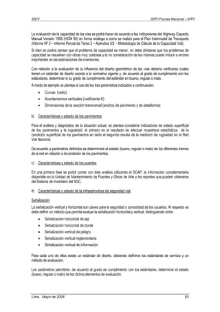 SGIV GPP-Provías Nacional – MTC
Lima, Mayo de 2006 10
La evaluación de la capacidad de las vías se podrá hacer de acuerdo a las indicaciones del Highway Capacity
Manual Versión 1995 (HCM 95) en forma análoga a como se realizó para el Plan Intermodal de Transporte
(Informe Nº 3 – Informe Parcial de Tarea 2 – Apéndice 3/2 - Metodología de Cálculo de la Capacidad Vial).
Si bien se podría pensar que el problema de capacidad es menor, no debe olvidarse que los problemas de
capacidad se resuelven con obras muy costosas y la no consideración de las mismas puede inducir a errores
importantes en las estimaciones de inversiones.
Con relación a la evaluación de la influencia del diseño geométrico de las vías debería verificarse cuales
tienen un estándar de diseño acorde a la normativa vigente y, de acuerdo al grado de cumplimiento con los
estándares, determinar si su grado de cumplimiento del estándar en bueno, regular o malo.
A modo de ejemplo se plantea el uso de los tres parámetros indicados a continuación:
• Curvas (radio)
• Acordamientos verticales (coeficiente K)
• Dimensiones de la sección transversal (anchos de pavimento y de plataforma)
b) Características y estado de los pavimentos
Para el análisis y diagnóstico de la situación actual, se plantea considerar indicadores de estado superficial
de los pavimentos y la rugosidad, el primero es el resultado de efectuar muestreos estadísticos de la
condición superficial de los pavimentos en tanto el segundo resulta de la medición de rugosidad en la Red
Vial Nacional.
De acuerdo a parámetros definidos se determinará el estado (bueno, regular o malo) de los diferentes tramos
de la red en relación a la condición de los pavimentos.
c) Características y estado de los puentes
En una primera fase se podrá contar con éste análisis utilizando el SCAP, la información complementaria
disponible en la Unidad de Mantenimiento de Puentes y Obras de Arte y los reportes que pueden obtenerse
del Sistema de Inventario del SGC.
d) Características y estado de la infraestructura de seguridad vial
Señalización
La señalización vertical y horizontal son claves para la seguridad y comodidad de los usuarios. Al respecto se
debe definir un método que permita evaluar la señalización horizontal y vertical, distinguiendo entre:
• Señalización horizontal de eje
• Señalización horizontal de borde
• Señalización vertical de peligro
• Señalización vertical reglamentaria
• Señalización vertical de información
Para cada uno de ellos existe un estándar de diseño, debiendo definirse los estándares de servicio y un
método de evaluación.
Los parámetros permitirán, de acuerdo al grado de cumplimiento con los estándares, determinar el estado
(bueno, regular o malo) de los dichos elementos de evaluación.
 