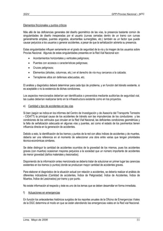 SGIV GPP-Provías Nacional – MTC
Lima, Mayo de 2006 11
Elementos friccionales y puntos críticos
Más allá de las deficiencias generales del diseño geométrico de las vías, la presencia bastante común de
singularidades de diseño inesperadas por el usuario (curvas cerradas dentro de un tramo con curvas
generalmente amplias, puentes angostos, alcantarillas sumergibles, etc.) también es un factor que puede
causar perjuicios a los usuarios o generar accidentes, a pesar de que la señalización advierta su presencia.
Estas singularidades influyen seriamente en el grado de seguridad de la vía y la imagen de los usuarios sobre
Provías Nacional. Algunas de estas singularidades presentes en la Red Vial Nacional son:
• Acordamientos horizontales y verticales peligrosos;
• Puentes con accesos o características peligrosas;
• Cruces peligrosos;
• Elementos (árboles, columnas, etc.) en el derecho de vía muy cercanos a la calzada;
• Terraplenes altos sin defensas adecuadas, etc.
El análisis y diagnóstico deberá determinar para cada tipo de problema, y en función del tránsito existente, si
es aceptable o no la existencia de dichas condiciones.
Los aspectos mencionados deberían ser identificados o prevenidos mediante auditorías de seguridad vial,
las cuales deberían realizarse tanto en la infraestructura existente como en los proyectos.
e) Cantidad y tipo de accidentes en las vías
Si bien (según se indica en los informes del Centro de Investigación y de Asesoría del Transporte Terrestre
- CIDATT) la principal causa de los accidentes de tránsito son las imprudencias de los conductores y las
condiciones de los vehículos que circulan en la Red Vial Nacional, las deficientes condiciones geométricas y
la falta de señalización adecuada en algunas vías y puentes, así como el estado de los pavimentos tienen
influencia directa en la generación de accidentes.
Debido a esto, la identificación de los tramos y puntos de la red con altos índices de accidentes y de muertes,
debería ser una referencia en el momento de seleccionar una obra entre varias que tengan prioridades
técnico-económicas similares.
Se debe distinguir la cantidad de accidentes ocurridos de la gravedad de los mismos, pues los accidentes
graves (con muertos) ocasionan mayores perjuicios a la sociedad que un número importante de accidentes
de menor gravedad (daños materiales y lesionados).
Disponiendo de la información antes mencionada se debería tratar de solucionar en primer lugar las carencias
existentes en los tramos (o puntos) donde se produzcan mayor cantidad de accidentes graves.
Para elaborar el diagnóstico de la situación actual con relación a accidentes, se debería realizar el análisis de
diferentes indicadores (Cantidad de accidentes, Índice de Peligrosidad, Índice de Accidentes, Índice de
Muertos, Índice de Lesionados) por tramo y por punto.
No existe información al respecto y éste es uno de los temas que se deben desarrollar en forma inmediata.
f) Actuaciones en emergencias
En función los antecedentes históricos surgidos de los reportes anuales de la Oficina de Emergencias Viales
de la DGC determina el modo en que se están atendiendo las emergencias viales en la Red vial Nacional.
 