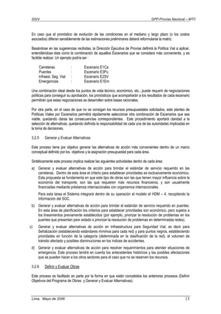 SGIV GPP-Provías Nacional – MTC
Lima, Mayo de 2006 13
En caso que el pronóstico de evolución de las condiciones en el mediano y largo plazo (o los costos
asociados) difieran sensiblemente de las estimaciones preliminares deberá reformularse la matriz.
Basándose en las sugerencias recibidas, la Dirección Ejecutiva de Provías definirá la Política Vial a aplicar,
entendiéndose ésta como la combinación de aquellos Escenarios que se considera más conveniente, y es
factible realizar. Un ejemplo podría ser :
Carreteras : Escenario E1Ca
Puentes : Escenario E3Pu
Infraest. Seg. Vial : Escenario E2SV
Emergencias : Escenario E1Em
Una combinación ideal desde los puntos de vista técnico, económico, etc., puede requerir de negociaciones
políticas para conseguir su aprobación, los pronósticos que acompañarán a los resultados de cada escenario
permitirán que estas negociaciones se desarrollen sobre bases racionales.
Por otra parte, en el caso de que no se consigan los recursos presupuestales solicitados, este planteo de
Políticas Viales por Escenarios permitirá rápidamente seleccionar otra combinación de Escenarios que sea
viable, quedando claras las consecuencias correspondientes. Este procedimiento aportará claridad a la
selección de alternativas, quedando definida la responsabilidad de cada una de las autoridades implicadas en
la toma de decisiones.
3.2.5 Generar y Evaluar Alternativas
Este proceso tiene por objetivo generar las alternativas de acción más convenientes dentro de un marco
conceptual definido por los objetivos y la asignación presupuestal para cada área.
Sintéticamente este proceso implica realizar las siguientes actividades dentro de cada área:
a) Generar y evaluar alternativas de acción para brindar el estándar de servicio requerido en las
carreteras. Dentro de esta área el criterio para establecer prioridades es exclusivamente económico.
Esta propuesta se fundamenta en que este tipo de obras son las que tienen mayor influencia sobre la
economía del transporte, son las que requieren más recursos financieros, y son usualmente
financiadas mediante préstamos internacionales con organismos internacionales.
Para esta tarea el Sistema integrará dentro de su operación el modelo el HDM – 4, recopilando la
información del SGC.
b) Generar y evaluar alternativas de acción para brindar el estándar de servicio requerido en puentes.
En esta área de planificación los criterios para establecer prioridades son económico, pero sujetos a
los lineamientos previamente establecidos (por ejemplo, priorizar la resolución de problemas en los
puentes que presentan peor estado o priorizar la resolución de problemas en determinadas redes).
c) Generar y evaluar alternativas de acción en Infraestructura para Seguridad Vial, es decir para
Señalización (estableciendo estándares mínimos para cada red) y para puntos negros, estableciendo
prioridades en función de la categoría (determinada en la clasificación de la red), el volumen de
tránsito afectado y posibles disminuciones en los índices de accidentes.
d) Generar y evaluar alternativas de acción para resolver requerimientos para atender situaciones de
emergencia. Este proceso tendrá en cuenta los antecedentes históricos y las posibles afectaciones
que se pueden hacer a los otros sectores para el caso que no se reserven los recursos.
3.2.6 Definir y Evaluar Obras
Este proceso es facilitado en parte por la forma en que están concebidos los anteriores procesos (Definir
Objetivos del Programa de Obras y Generar y Evaluar Alternativas).
 