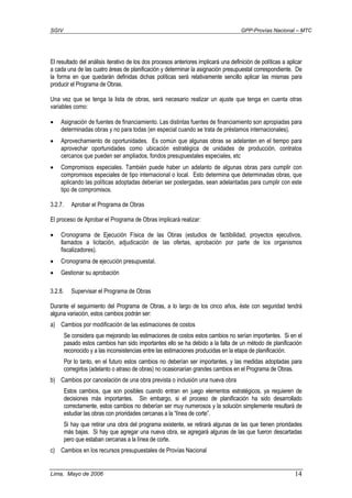 SGIV GPP-Provías Nacional – MTC
Lima, Mayo de 2006 14
El resultado del análisis iterativo de los dos procesos anteriores implicará una definición de políticas a aplicar
a cada una de las cuatro áreas de planificación y determinar la asignación presupuestal correspondiente. De
la forma en que quedarán definidas dichas políticas será relativamente sencillo aplicar las mismas para
producir el Programa de Obras.
Una vez que se tenga la lista de obras, será necesario realizar un ajuste que tenga en cuenta otras
variables como:
• Asignación de fuentes de financiamiento. Las distintas fuentes de financiamiento son apropiadas para
determinadas obras y no para todas (en especial cuando se trata de préstamos internacionales).
• Aprovechamiento de oportunidades. Es común que algunas obras se adelanten en el tiempo para
aprovechar oportunidades como ubicación estratégica de unidades de producción, contratos
cercanos que pueden ser ampliados, fondos presupuestales especiales, etc
• Compromisos especiales. También puede haber un adelanto de algunas obras para cumplir con
compromisos especiales de tipo internacional o local. Esto determina que determinadas obras, que
aplicando las políticas adoptadas deberían ser postergadas, sean adelantadas para cumplir con este
tipo de compromisos.
3.2.7. Aprobar el Programa de Obras
El proceso de Aprobar el Programa de Obras implicará realizar:
• Cronograma de Ejecución Física de las Obras (estudios de factibilidad, proyectos ejecutivos,
llamados a licitación, adjudicación de las ofertas, aprobación por parte de los organismos
fiscalizadores).
• Cronograma de ejecución presupuestal.
• Gestionar su aprobación
3.2.8. Supervisar el Programa de Obras
Durante el seguimiento del Programa de Obras, a lo largo de los cinco años, éste con seguridad tendrá
alguna variación, estos cambios podrán ser:
a) Cambios por modificación de las estimaciones de costos
Se considera que mejorando las estimaciones de costos estos cambios no serían importantes. Si en el
pasado estos cambios han sido importantes ello se ha debido a la falta de un método de planificación
reconocido y a las inconsistencias entre las estimaciones producidas en la etapa de planificación.
Por lo tanto, en el futuro estos cambios no deberían ser importantes, y las medidas adoptadas para
corregirlos (adelanto o atraso de obras) no ocasionarían grandes cambios en el Programa de Obras.
b) Cambios por cancelación de una obra prevista o inclusión una nueva obra
Estos cambios, que son posibles cuando entran en juego elementos estratégicos, ya requieren de
decisiones más importantes. Sin embargo, si el proceso de planificación ha sido desarrollado
correctamente, estos cambios no deberían ser muy numerosos y la solución simplemente resultará de
estudiar las obras con prioridades cercanas a la “línea de corte”.
Si hay que retirar una obra del programa existente, se retirará algunas de las que tienen prioridades
más bajas. Si hay que agregar una nueva obra, se agregará algunas de las que fueron descartadas
pero que estaban cercanas a la línea de corte.
c) Cambios en los recursos presupuestales de Provías Nacional
 