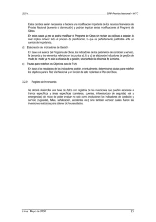 SGIV GPP-Provías Nacional – MTC
Lima, Mayo de 2006 15
Estos cambios serían necesarios si hubiera una modificación importante de los recursos financieros de
Provías Nacional (aumento o disminución) y podrían implicar serias modificaciones al Programa de
Obras.
En estos casos ya no se podría modificar el Programa de Obras sin revisar las políticas a adoptar, lo
cual implica rehacer todo el proceso de planificación, lo que es perfectamente justificable ante un
cambio de importancia.
d) Elaboración de indicadores de Gestión
En base a el avance del Programa de Obras, los indicadores de los parámetros de condición y servicio,
la demanda y los elementos referidos en los puntos a), b) y c) se elaborarán indicadores de gestión de
modo de medir ya no sólo la eficacia de la gestión, sino también la eficiencia de la misma.
e) Pautas para redefinir los Objetivos para la RVN
En base a los resultados de los indicadores podrán, eventualmente, determinarse pautas para redefinir
los objetivos para la Red Vial Nacional y en función de esto replantear el Plan de Obras.
3.2.9 Registro de Inversiones
Se deberá desarrollar una base de datos con registros de las inversiones que puedan asociarse a
tramos específicos y áreas específicas (carreteras, puentes, infraestructura de seguridad vial y
emergencias) de modo de poder evaluar no solo como evolucionan los indicadores de condición y
servicio (rugosidad, fallas, señalización, accidentes etc.) sino también conocer cuales fueron las
inversiones realizadas para obtener dichos resultados.
 