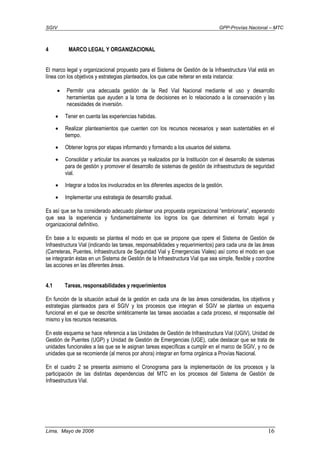 SGIV GPP-Provías Nacional – MTC
Lima, Mayo de 2006 16
4 MARCO LEGAL Y ORGANIZACIONAL
El marco legal y organizacional propuesto para el Sistema de Gestión de la Infraestructura Vial está en
línea con los objetivos y estrategias planteados, los que cabe reiterar en esta instancia:
• Permitir una adecuada gestión de la Red Vial Nacional mediante el uso y desarrollo
herramientas que ayuden a la toma de decisiones en lo relacionado a la conservación y las
necesidades de inversión.
• Tener en cuenta las experiencias habidas.
• Realizar planteamientos que cuenten con los recursos necesarios y sean sustentables en el
tiempo.
• Obtener logros por etapas informando y formando a los usuarios del sistema.
• Consolidar y articular los avances ya realizados por la Institución con el desarrollo de sistemas
para de gestión y promover el desarrollo de sistemas de gestión de infraestructura de seguridad
vial.
• Integrar a todos los involucrados en los diferentes aspectos de la gestión.
• Implementar una estrategia de desarrollo gradual.
Es así que se ha considerado adecuado plantear una propuesta organizacional “embrionaria”, esperando
que sea la experiencia y fundamentalmente los logros los que determinen el formato legal y
organizacional definitivo.
En base a lo expuesto se plantea el modo en que se propone que opere el Sistema de Gestión de
Infraestructura Vial (indicando las tareas, responsabilidades y requerimientos) para cada una de las áreas
(Carreteras, Puentes, Infraestructura de Seguridad Vial y Emergencias Viales) así como el modo en que
se integrarán éstas en un Sistema de Gestión de la Infraestructura Vial que sea simple, flexible y coordine
las acciones en las diferentes áreas.
4.1 Tareas, responsabilidades y requerimientos
En función de la situación actual de la gestión en cada una de las áreas consideradas, los objetivos y
estrategias planteados para el SGIV y los procesos que integran el SGIV se plantea un esquema
funcional en el que se describe sintéticamente las tareas asociadas a cada proceso, el responsable del
mismo y los recursos necesarios.
En este esquema se hace referencia a las Unidades de Gestión de Infraestructura Vial (UGIV), Unidad de
Gestión de Puentes (UGP) y Unidad de Gestión de Emergencias (UGE), cabe destacar que se trata de
unidades funcionales a las que se le asignan tareas específicas a cumplir en el marco de SGIV, y no de
unidades que se recomiende (al menos por ahora) integrar en forma orgánica a Provías Nacional.
En el cuadro 2 se presenta asimismo el Cronograma para la implementación de los procesos y la
participación de las distintas dependencias del MTC en los procesos del Sistema de Gestión de
Infraestructura Vial.
 