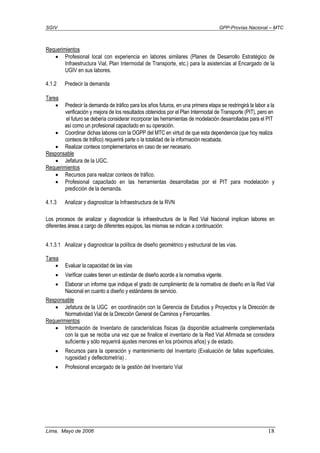 SGIV GPP-Provías Nacional – MTC
Lima, Mayo de 2006 18
Requerimientos
• Profesional local con experiencia en labores similares (Planes de Desarrollo Estratégico de
Infraestructura Vial, Plan Intermodal de Transporte, etc.) para la asistencias al Encargado de la
UGIV en sus labores.
4.1.2 Predecir la demanda
Tarea
• Predecir la demanda de tráfico para los años futuros, en una primera etapa se restringirá la labor a la
verificación y mejora de los resultados obtenidos por el Plan Intermodal de Transporte (PIT), pero en
el futuro se debería considerar incorporar las herramientas de modelación desarrolladas para el PIT
así como un profesional capacitado en su operación.
• Coordinar dichas labores con la OGPP del MTC en virtud de que esta dependencia (que hoy realiza
conteos de tráfico) requerirá parte o la totalidad de la información recabada.
• Realizar conteos complementarios en caso de ser necesario.
Responsable
• Jefatura de la UGC.
Requerimientos
• Recursos para realizar conteos de tráfico.
• Profesional capacitado en las herramientas desarrolladas por el PIT para modelación y
predicción de la demanda.
4.1.3 Analizar y diagnosticar la Infraestructura de la RVN
Los procesos de analizar y diagnosticar la infraestructura de la Red Vial Nacional implican labores en
diferentes áreas a cargo de diferentes equipos, las mismas se indican a continuación:
4.1.3.1 Analizar y diagnosticar la política de diseño geométrico y estructural de las vías.
Tarea
• Evaluar la capacidad de las vías
• Verificar cuales tienen un estándar de diseño acorde a la normativa vigente.
• Elaborar un informe que indique el grado de cumplimiento de la normativa de diseño en la Red Vial
Nacional en cuanto a diseño y estándares de servicio.
Responsable
• Jefatura de la UGC en coordinación con la Gerencia de Estudios y Proyectos y la Dirección de
Normatividad Vial de la Dirección General de Caminos y Ferrocarriles.
Requerimientos
• Información de Inventario de características físicas (la disponible actualmente complementada
con la que se reciba una vez que se finalice el inventario de la Red Vial Afirmada se considera
suficiente y sólo requerirá ajustes menores en los próximos años) y de estado.
• Recursos para la operación y mantenimiento del Inventario (Evaluación de fallas superficiales,
rugosidad y deflectometría) .
• Profesional encargado de la gestión del Inventario Vial
 