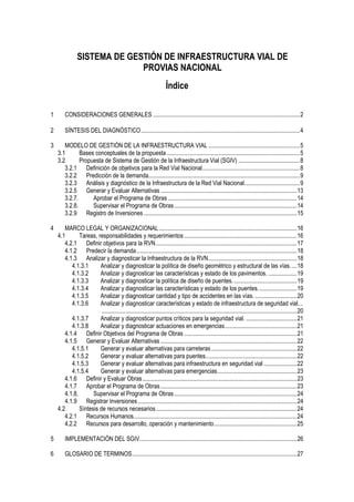 SISTEMA DE GESTIÓN DE INFRAESTRUCTURA VIAL DE
PROVIAS NACIONAL
Índice
1 CONSIDERACIONES GENERALES ..................................................................................................2
2 SÍNTESIS DEL DIAGNÓSTICO..........................................................................................................4
3 MODELO DE GESTIÓN DE LA INFRAESTRUCTURA VIAL .............................................................5
3.1 Bases conceptuales de la propuesta.........................................................................................5
3.2 Propuesta de Sistema de Gestión de la Infraestructura Vial (SGIV) .........................................8
3.2.1 Definición de objetivos para la Red Vial Nacional.................................................................8
3.2.2 Predicción de la demanda.....................................................................................................9
3.2.3 Análisis y diagnóstico de la Infraestructura de la Red Vial Nacional.....................................9
3.2.5 Generar y Evaluar Alternativas ...........................................................................................13
3.2.7. Aprobar el Programa de Obras ......................................................................................14
3.2.8. Supervisar el Programa de Obras..................................................................................14
3.2.9 Registro de Inversiones ......................................................................................................15
4 MARCO LEGAL Y ORGANIZACIONAL............................................................................................16
4.1 Tareas, responsabilidades y requerimientos ...........................................................................16
4.2.1 Definir objetivos para la RVN..............................................................................................17
4.1.2 Predecir la demanda...........................................................................................................18
4.1.3 Analizar y diagnosticar la Infraestructura de la RVN...........................................................18
4.1.3.1 Analizar y diagnosticar la política de diseño geométrico y estructural de las vías. ...18
4.1.3.2 Analizar y diagnosticar las características y estado de los pavimentos. ...................19
4.1.3.3 Analizar y diagnosticar la política de diseño de puentes...........................................19
4.1.3.4 Analizar y diagnosticar las características y estado de los puentes..........................19
4.1.3.5 Analizar y diagnosticar cantidad y tipo de accidentes en las vías.............................20
4.1.3.6 Analizar y diagnosticar características y estado de infraestructura de seguridad vial...
..................................................................................................................................20
4.1.3.7 Analizar y diagnosticar puntos críticos para la seguridad vial. ..................................21
4.1.3.8 Analizar y diagnosticar actuaciones en emergencias................................................21
4.1.4 Definir Objetivos del Programa de Obras ...........................................................................21
4.1.5 Generar y Evaluar Alternativas ...........................................................................................22
4.1.5.1 Generar y evaluar alternativas para carreteras .........................................................22
4.1.5.2 Generar y evaluar alternativas para puentes.............................................................22
4.1.5.3 Generar y evaluar alternativas para infraestructura en seguridad vial ......................22
4.1.5.4 Generar y evaluar alternativas para emergencias.....................................................23
4.1.6 Definir y Evaluar Obras.......................................................................................................23
4.1.7 Aprobar el Programa de Obras...........................................................................................23
4.1.8. Supervisar el Programa de Obras..................................................................................24
4.1.9 Registrar Inversiones..........................................................................................................24
4.2 Síntesis de recursos necesarios..............................................................................................24
4.2.1 Recursos Humanos.............................................................................................................24
4.2.2 Recursos para desarrollo, operación y mantenimiento.......................................................25
5 IMPLEMENTACIÓN DEL SGIV.........................................................................................................26
6 GLOSARIO DE TERMINOS..............................................................................................................27
 