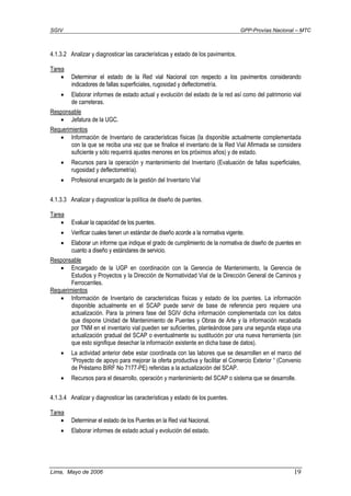 SGIV GPP-Provías Nacional – MTC
Lima, Mayo de 2006 19
4.1.3.2 Analizar y diagnosticar las características y estado de los pavimentos.
Tarea
• Determinar el estado de la Red vial Nacional con respecto a los pavimentos considerando
indicadores de fallas superficiales, rugosidad y deflectometría.
• Elaborar informes de estado actual y evolución del estado de la red así como del patrimonio vial
de carreteras.
Responsable
• Jefatura de la UGC.
Requerimientos
• Información de Inventario de características físicas (la disponible actualmente complementada
con la que se reciba una vez que se finalice el inventario de la Red Vial Afirmada se considera
suficiente y sólo requerirá ajustes menores en los próximos años) y de estado.
• Recursos para la operación y mantenimiento del Inventario (Evaluación de fallas superficiales,
rugosidad y deflectometría).
• Profesional encargado de la gestión del Inventario Vial
4.1.3.3 Analizar y diagnosticar la política de diseño de puentes.
Tarea
• Evaluar la capacidad de los puentes.
• Verificar cuales tienen un estándar de diseño acorde a la normativa vigente.
• Elaborar un informe que indique el grado de cumplimiento de la normativa de diseño de puentes en
cuanto a diseño y estándares de servicio.
Responsable
• Encargado de la UGP en coordinación con la Gerencia de Mantenimiento, la Gerencia de
Estudios y Proyectos y la Dirección de Normatividad Vial de la Dirección General de Caminos y
Ferrocarriles.
Requerimientos
• Información de Inventario de características físicas y estado de los puentes. La información
disponible actualmente en el SCAP puede servir de base de referencia pero requiere una
actualización. Para la primera fase del SGIV dicha información complementada con los datos
que dispone Unidad de Mantenimiento de Puentes y Obras de Arte y la información recabada
por TNM en el inventario vial pueden ser suficientes, planteándose para una segunda etapa una
actualización gradual del SCAP o eventualmente su sustitución por una nueva herramienta (sin
que esto signifique desechar la información existente en dicha base de datos).
• La actividad anterior debe estar coordinada con las labores que se desarrollen en el marco del
“Proyecto de apoyo para mejorar la oferta productiva y facilitar el Comercio Exterior “ (Convenio
de Préstamo BIRF No 7177-PE) referidas a la actualización del SCAP.
• Recursos para el desarrollo, operación y mantenimiento del SCAP o sistema que se desarrolle.
4.1.3.4 Analizar y diagnosticar las características y estado de los puentes.
Tarea
• Determinar el estado de los Puentes en la Red vial Nacional.
• Elaborar informes de estado actual y evolución del estado.
 