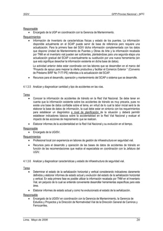 SGIV GPP-Provías Nacional – MTC
Lima, Mayo de 2006 20
Responsable
• Encargado de la UGP en coordinación con la Gerencia de Mantenimiento.
Requerimientos
• Información de Inventario de características físicas y estado de los puentes. La información
disponible actualmente en el SCAP puede servir de base de referencia pero requiere una
actualización. Para la primera fase del SGIV dicha información complementada con los datos
que dispone Unidad de Mantenimiento de Puentes y Obras de Arte y la información recabada
por TNM en el inventario vial pueden ser suficientes, planteándose para una segunda etapa una
actualización gradual del SCAP o eventualmente su sustitución por una nueva herramienta (sin
que esto signifique desechar la información existente en dicha base de datos).
La actividad anterior debe estar coordinada con las labores que se desarrollen en el marco del
“Proyecto de apoyo para mejorar la oferta productiva y facilitar el Comercio Exterior “ (Convenio
de Préstamo BIRF No 7177-PE) referidas a la actualización del SCAP.
• Recursos para el desarrollo, operación y mantenimiento del SCAP o sistema que se desarrolle.
4.1.3.5 Analizar y diagnosticar cantidad y tipo de accidentes en las vías.
Tarea
• Conocer la información de accidentes de tránsito en la Red Vial Nacional. Se debe tener en
cuenta que la información existente sobre los accidentes de tránsito es muy precaria, pues no
existe una base de datos confiable sobre el tema, en virtud de lo cual la labor inicial será la de
elaborar la base de datos de información, la cual debe estar en sintonía con los requerimientos
para establecer un diagnóstico a nivel de planificación de la situación y deberá permitir
establecer indicadores básicos sobre la accidentalidad en la Red Vial Nacional y evaluar el
impacto de las acciones de mejoramiento que se realicen.
• Elaborar informes de la accidentalidad en la Red Vial Nacional y su evolución en el tiempo.
Responsable
• Encargado de la UGISV.
Requerimientos
• Profesional local con experiencia en labores de gestión de infraestructura en seguridad vial.
• Recursos para el desarrollo y operación de las bases de datos de accidentes de tránsito en
función de las recomendaciones que realice el especialista en coordinación con la Jefatura del
UGIV.
4.1.3.6 Analizar y diagnosticar características y estado de infraestructura de seguridad vial.
Tarea
• Determinar el estado de la señalización horizontal y vertical considerando indicadores claramente
definidos y elaborar informes de estado actual y evolución del estado de la señalización horizontal
y vertical. En esta primera fase es posible utilizar la información recabada por TNM en el Inventario
Vial, sin perjuicio de lo cual se entiende conveniente desarrollar herramientas específicas para esta
área.
• Elaborar informes de estado actual y como ha evolucionado el estado de la señalización.
Responsable
• Encargado de la UGISV en coordinación con la Gerencia de Mantenimiento, la Gerencia de
Estudios y Proyectos y la Dirección de Normatividad Vial de la Dirección General de Caminos y
Ferrocarriles.
 