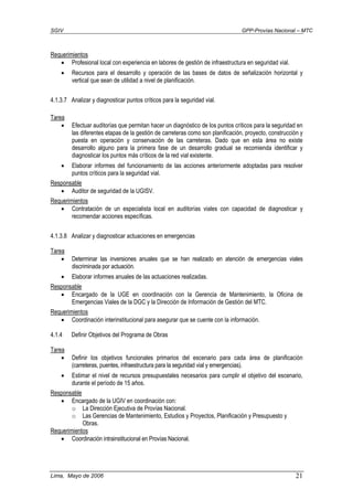 SGIV GPP-Provías Nacional – MTC
Lima, Mayo de 2006 21
Requerimientos
• Profesional local con experiencia en labores de gestión de infraestructura en seguridad vial.
• Recursos para el desarrollo y operación de las bases de datos de señalización horizontal y
vertical que sean de utilidad a nivel de planificación.
4.1.3.7 Analizar y diagnosticar puntos críticos para la seguridad vial.
Tarea
• Efectuar auditorías que permitan hacer un diagnóstico de los puntos críticos para la seguridad en
las diferentes etapas de la gestión de carreteras como son planificación, proyecto, construcción y
puesta en operación y conservación de las carreteras. Dado que en esta área no existe
desarrollo alguno para la primera fase de un desarrollo gradual se recomienda identificar y
diagnosticar los puntos más críticos de la red vial existente.
• Elaborar informes del funcionamiento de las acciones anteriormente adoptadas para resolver
puntos críticos para la seguridad vial.
Responsable
• Auditor de seguridad de la UGISV.
Requerimientos
• Contratación de un especialista local en auditorías viales con capacidad de diagnosticar y
recomendar acciones específicas.
4.1.3.8 Analizar y diagnosticar actuaciones en emergencias
Tarea
• Determinar las inversiones anuales que se han realizado en atención de emergencias viales
discriminada por actuación.
• Elaborar informes anuales de las actuaciones realizadas.
Responsable
• Encargado de la UGE en coordinación con la Gerencia de Mantenimiento, la Oficina de
Emergencias Viales de la DGC y la Dirección de Información de Gestión del MTC.
Requerimientos
• Coordinación interinstitucional para asegurar que se cuente con la información.
4.1.4 Definir Objetivos del Programa de Obras
Tarea
• Definir los objetivos funcionales primarios del escenario para cada área de planificación
(carreteras, puentes, infraestructura para la seguridad vial y emergencias).
• Estimar el nivel de recursos presupuestales necesarios para cumplir el objetivo del escenario,
durante el período de 15 años.
Responsable
• Encargado de la UGIV en coordinación con:
o La Dirección Ejecutiva de Provías Nacional.
o Las Gerencias de Mantenimiento, Estudios y Proyectos, Planificación y Presupuesto y
Obras.
Requerimientos
• Coordinación intrainstitucional en Provías Nacional.
 