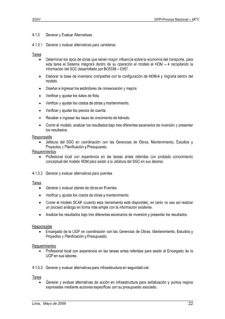 SGIV GPP-Provías Nacional – MTC
Lima, Mayo de 2006 22
4.1.5 Generar y Evaluar Alternativas
4.1.5.1 Generar y evaluar alternativas para carreteras
Tarea
• Determinar los tipos de obras que tienen mayor influencia sobre la economía del transporte, para
esta tarea el Sistema integrará dentro de su operación el modelo el HDM – 4 recopilando la
información del SGC desarrollado por BCEOM – OIST.
• Elaborar la base de inventario compatible con la configuración de HDM-4 y migrarla dentro del
modelo.
• Diseñar e ingresar los estándares de conservación y mejora
• Verificar y ajustar los datos de flota.
• Verificar y ajustar los costos de obras y mantenimiento.
• Verificar y ajustar los precios de cuenta.
• Recabar e ingresar las tasas de crecimiento de tránsito.
• Correr el modelo, analizar los resultados bajo tres diferentes escenarios de inversión y presentar
los resultados.
Responsable
• Jefatura del SGC en coordinación con las Gerencias de Obras, Mantenimiento, Estudios y
Proyectos y Planificación y Presupuesto.
Requerimientos
• Profesional local con experiencia en las tareas antes referidas con probado conocimiento
conceptual del modelo HDM para asistir a la Jefatura del SGC en sus labores.
4.1.5.2 Generar y evaluar alternativas para puentes
Tarea
• Generar y evaluar planes de obras en Puentes.
• Verificar y ajustar los costos de obras y mantenimiento.
• Correr el modelo SCAP (cuando esta herramienta esté disponible), en tanto no sea así realizar
un proceso análogo en forma más simple con la información existente.
• Analizar los resultados bajo tres diferentes escenarios de inversión y presentar los resultados.
Responsable
• Encargado de la UGP en coordinación con las Gerencias de Obras, Mantenimiento, Estudios y
Proyectos y Planificación y Presupuesto.
Requerimientos
• Profesional local con experiencia en las tareas antes referidas para asistir al Encargado de la
UGP en sus labores.
4.1.5.3 Generar y evaluar alternativas para infraestructura en seguridad vial
Tarea
• Generar y evaluar alternativas de acción en infraestructura para señalización y puntos negros
expresadas mediante acciones específicas con su presupuesto asociado.
 