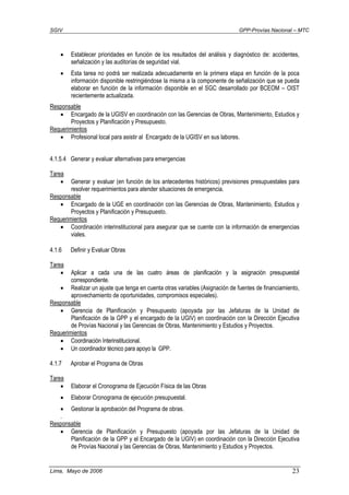 SGIV GPP-Provías Nacional – MTC
Lima, Mayo de 2006 23
• Establecer prioridades en función de los resultados del análisis y diagnóstico de: accidentes,
señalización y las auditorías de seguridad vial.
• Esta tarea no podrá ser realizada adecuadamente en la primera etapa en función de la poca
información disponible restringiéndose la misma a la componente de señalización que se pueda
elaborar en función de la información disponible en el SGC desarrollado por BCEOM – OIST
recientemente actualizada.
Responsable
• Encargado de la UGISV en coordinación con las Gerencias de Obras, Mantenimiento, Estudios y
Proyectos y Planificación y Presupuesto.
Requerimientos
• Profesional local para asistir al Encargado de la UGISV en sus labores.
4.1.5.4 Generar y evaluar alternativas para emergencias
Tarea
• Generar y evaluar (en función de los antecedentes históricos) previsiones presupuestales para
resolver requerimientos para atender situaciones de emergencia.
Responsable
• Encargado de la UGE en coordinación con las Gerencias de Obras, Mantenimiento, Estudios y
Proyectos y Planificación y Presupuesto.
Requerimientos
• Coordinación interinstitucional para asegurar que se cuente con la información de emergencias
viales.
4.1.6 Definir y Evaluar Obras
Tarea
• Aplicar a cada una de las cuatro áreas de planificación y la asignación presupuestal
correspondiente.
• Realizar un ajuste que tenga en cuenta otras variables (Asignación de fuentes de financiamiento,
aprovechamiento de oportunidades, compromisos especiales).
Responsable
• Gerencia de Planificación y Presupuesto (apoyada por las Jefaturas de la Unidad de
Planificación de la GPP y el encargado de la UGIV) en coordinación con la Dirección Ejecutiva
de Provías Nacional y las Gerencias de Obras, Mantenimiento y Estudios y Proyectos.
Requerimientos
• Coordinación Interinstitucional.
• Un coordinador técnico para apoyo la GPP.
4.1.7 Aprobar el Programa de Obras
Tarea
• Elaborar el Cronograma de Ejecución Física de las Obras
• Elaborar Cronograma de ejecución presupuestal.
• Gestionar la aprobación del Programa de obras.
.
Responsable
• Gerencia de Planificación y Presupuesto (apoyada por las Jefaturas de la Unidad de
Planificación de la GPP y el Encargado de la UGIV) en coordinación con la Dirección Ejecutiva
de Provías Nacional y las Gerencias de Obras, Mantenimiento y Estudios y Proyectos.
 