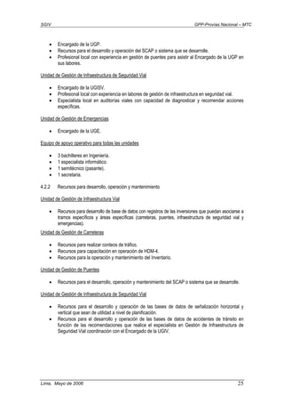 SGIV GPP-Provías Nacional – MTC
Lima, Mayo de 2006 25
• Encargado de la UGP.
• Recursos para el desarrollo y operación del SCAP o sistema que se desarrolle.
• Profesional local con experiencia en gestión de puentes para asistir al Encargado de la UGP en
sus labores.
Unidad de Gestión de Infraestructura de Seguridad Vial
• Encargado de la UGISV.
• Profesional local con experiencia en labores de gestión de infraestructura en seguridad vial.
• Especialista local en auditorías viales con capacidad de diagnosticar y recomendar acciones
específicas.
Unidad de Gestión de Emergencias
• Encargado de la UGE.
Equipo de apoyo operativo para todas las unidades
• 3 bachilleres en Ingeniería.
• 1 especialista informático.
• 1 semitécnico (pasante).
• 1 secretaria.
4.2.2 Recursos para desarrollo, operación y mantenimiento
Unidad de Gestión de Infraestructura Vial
• Recursos para desarrollo de base de datos con registros de las inversiones que puedan asociarse a
tramos específicos y áreas específicas (carreteras, puentes, infraestructura de seguridad vial y
emergencias).
Unidad de Gestión de Carreteras
• Recursos para realizar conteos de tráfico.
• Recursos para capacitación en operación de HDM-4.
• Recursos para la operación y mantenimiento del Inventario.
Unidad de Gestión de Puentes
• Recursos para el desarrollo, operación y mantenimiento del SCAP o sistema que se desarrolle.
Unidad de Gestión de Infraestructura de Seguridad Vial
• Recursos para el desarrollo y operación de las bases de datos de señalización horizontal y
vertical que sean de utilidad a nivel de planificación.
• Recursos para el desarrollo y operación de las bases de datos de accidentes de tránsito en
función de las recomendaciones que realice el especialista en Gestión de Infraestructura de
Seguridad Vial coordinación con el Encargado de la UGIV.
 